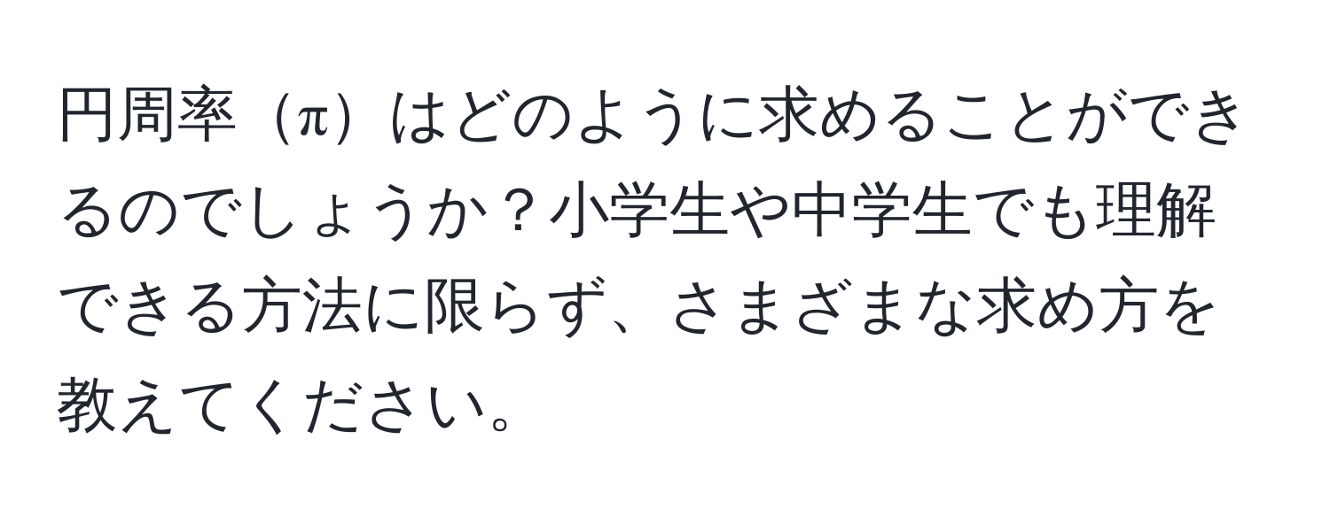 円周率πはどのように求めることができるのでしょうか？小学生や中学生でも理解できる方法に限らず、さまざまな求め方を教えてください。