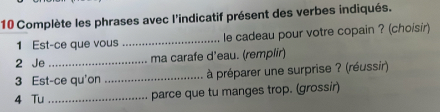 Complète les phrases avec l'indicatif présent des verbes indiqués. 
1 Est-ce que vous _le cadeau pour votre copain ? (choisir) 
2 Je _ma carafe d’eau. (remplir) 
3 Est-ce qu'on _à préparer une surprise ? (réussir) 
4 Tu _parce que tu manges trop. (grossir)