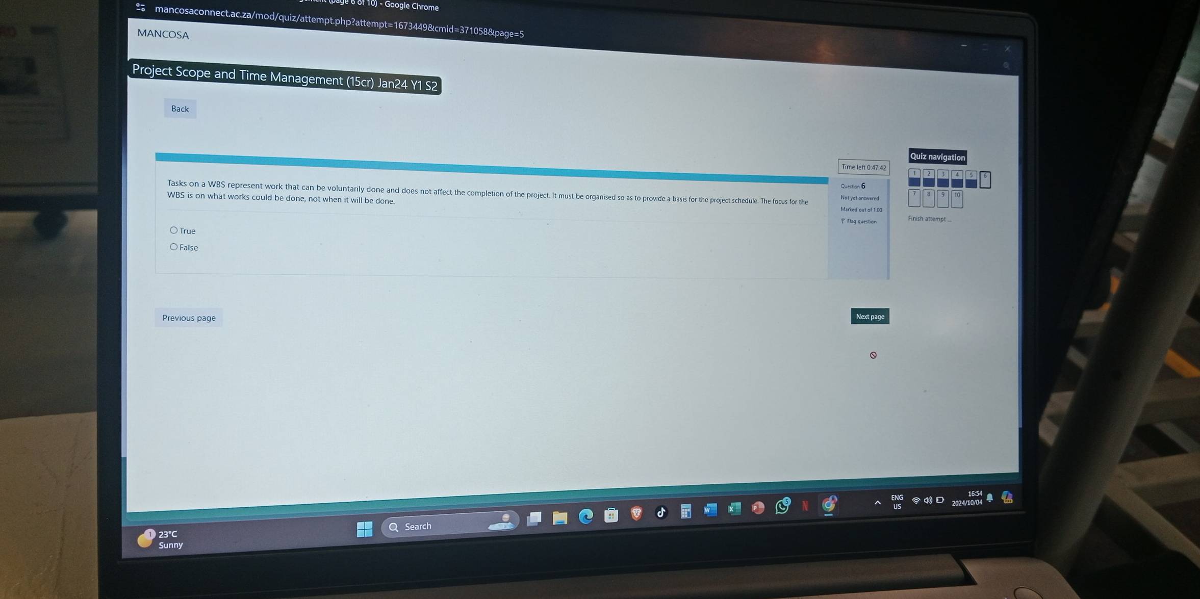 Google Chrome
2 mancosaconnect.ac.za/mod/quiz/attempt.php?attempt=1673449&cmid=371058&page=5
MANCOSA
Project Scope and Time Management (15cr) Jan24 Y1 S2
Back
Quiz navigation
Time left 0:47:42
Question 6
Tasks on a WBS represent work that can be voluntarily done and does not affect the completion of the project. It must be organised so as to provide a basis for the project schedule. The focus for the
WBS is on what works could be done, not when it will be done. Finish attempt ...
True
○ False
Previous page
Next pag
23°C
Sunny