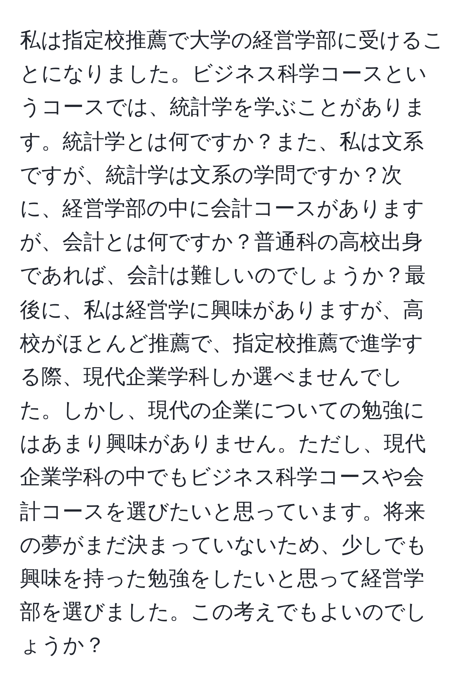 私は指定校推薦で大学の経営学部に受けることになりました。ビジネス科学コースというコースでは、統計学を学ぶことがあります。統計学とは何ですか？また、私は文系ですが、統計学は文系の学問ですか？次に、経営学部の中に会計コースがありますが、会計とは何ですか？普通科の高校出身であれば、会計は難しいのでしょうか？最後に、私は経営学に興味がありますが、高校がほとんど推薦で、指定校推薦で進学する際、現代企業学科しか選べませんでした。しかし、現代の企業についての勉強にはあまり興味がありません。ただし、現代企業学科の中でもビジネス科学コースや会計コースを選びたいと思っています。将来の夢がまだ決まっていないため、少しでも興味を持った勉強をしたいと思って経営学部を選びました。この考えでもよいのでしょうか？