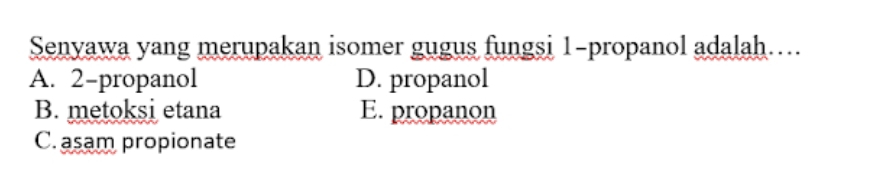 Senyawa yang merupakan isomer gugus fungsi 1 -propanol adalah…..
A. 2 -propanol D. propanol
B. metoksi etana E. propanon
C. asam propionate