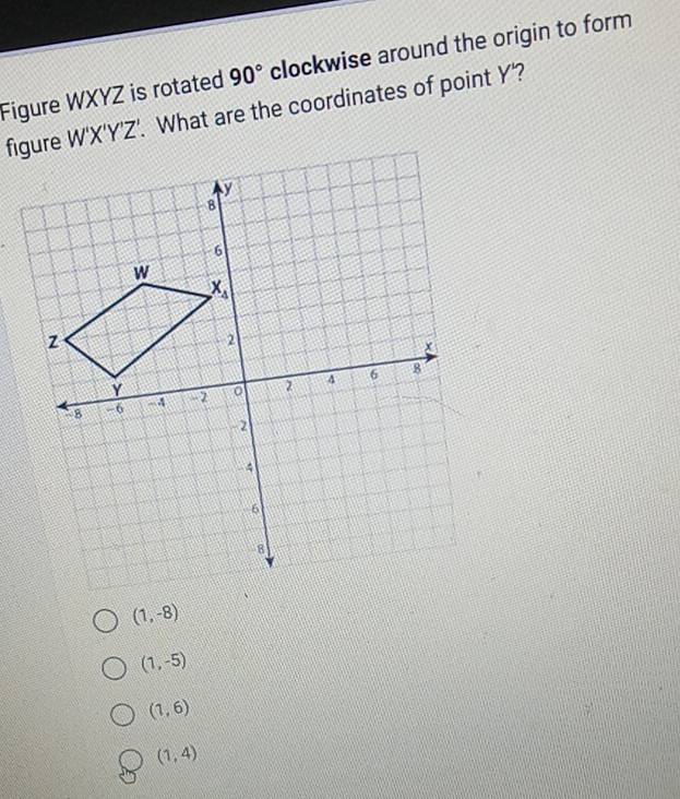 90° clockwise around the origin to form
Figure WXYZ is rotated . What are the coordinates of point Y'?
W'X'Y'Z'
(1,-8)
(1,-5)
(1,6)
(1,4)