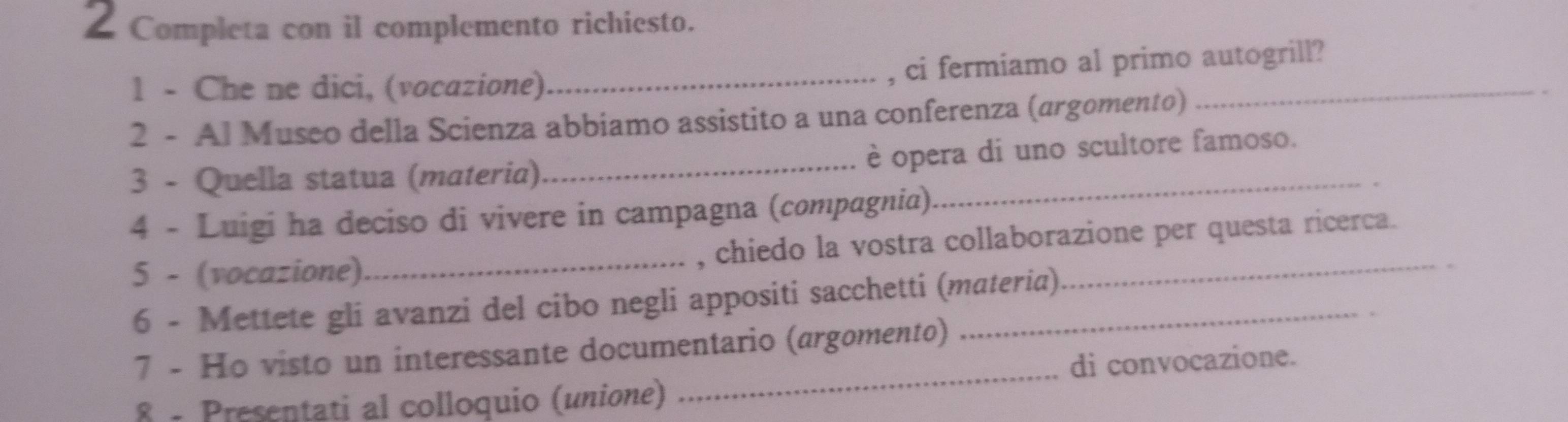 Completa con il complemento richiesto. 
1 - Che ne dici, (vocazione)_ 
, ci fermiamo al primo autogrill? 
2 - Al Museo della Scienza abbiamo assistito a una conferenza (argomento) 
_ 
3 - Quella statua (materia)_ è opera di uno scultore famoso. 
4 - Luigi ha deciso di vivere in campagna (compagnia) 
5 - (vocazione)_ , chiedo la vostra collaborazione per questa ricerca. 
6 - Mettete gli avanzi del cibo negli appositi sacchetti (materia) 
7 - Ho visto un interessante documentario (argomento) 
8 - Presentati al colloquio (unione) _di convocazione.