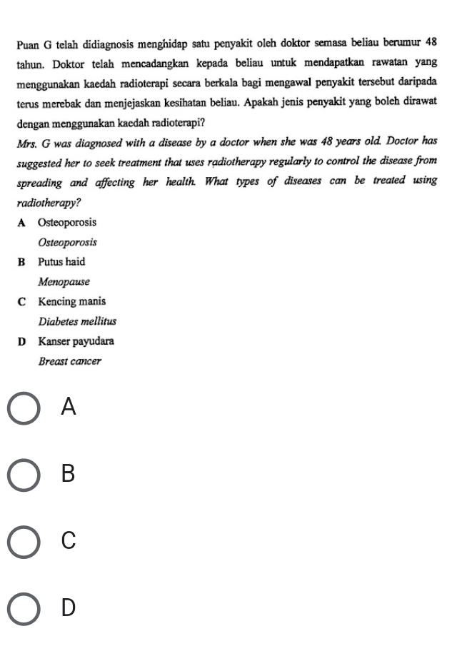 Puan G telah didiagnosis menghidap satu penyakit oleh doktor semasa beliau berumur 48
tahun. Doktor telah mencadangkan kepada beliau untuk mendapatkan rawatan yang
menggunakan kaedah radioterapi secara berkala bagi mengawal penyakit tersebut daripada
terus merebak dan menjejaskan kesihatan beliau. Apakah jenis penyakit yang boleh dirawat
dengan menggunakan kaedah radioterapi?
Mrs. G was diagnosed with a disease by a doctor when she was 48 years old. Doctor has
suggested her to seek treatment that uses radiotherapy regularly to control the disease from
spreading and affecting her health. What types of diseases can be treated using
radiotherapy?
A Osteoporosis
Osteoporosis
B Putus haid
Menopause
C Kencing manis
Diabetes mellitus
D Kanser payudara
Breast cancer
A
B
C
D
