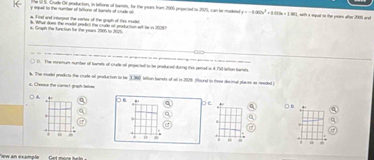 The U.S. Crude Oil production, in billions of barels, for the years from 2005 projected to 2025, can be modeled y=-0.002x^2+0.019x+1.981
y equal to the number of billions of barrels of crude oil l, with x oqual to the years after 2005 and
a. Find and interpret the vertex of the graph of this model.
b. What does the model predict the crude all production will be in 202117
c. Graph the function for the years 2005 to 2025
D. The minimum number of bamels of crude o projected to be produced during this period is 4.750 billion barrels.
b. The model predicts the crude ail production to be 1360 billion barrels of oil in 2028. (Round to three decimal places as needed.)
c. Choose the conect graph below
) A. * ○B C Ar a D.
0
0. 10 20 4
0 10 20 s8 10 20
Tew an example Get more heln
