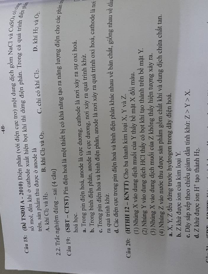 48-
Câu 18: (Đề TSĐH A - 2010) Điện phân (với điện cực trơ) một dung dịch gồm NaCl và CuS J có cùng
số mol, đến khi ở cathode xuất hiện bọt khí thì dừng điện phân. Trong cả quá trình điện phản
trên, sản phẩm thu được ở anode là
A. khí Cl_2 và H_2. B. khí Cl_2 và O_2. C. chỉ có khí Cl_2. D. khí H_2 và O_2.
2.2. Trắc nghiệm đúng - sai (4 câu)
Câu 19: (SBT - CTST) Pin điện hoá là một thiết bị có khả năng tạo ra năng lượng điện cho các phản m
hoá học.
a. Trong pin điện hoá, anode là cực dương, cathode là nơi xảy ra sự oxi hoá.
b. Trong bình điện phân, anode là cực dương, nơi xảy ra quá trình khử.
c. Trong pin điện hoá và bình điện phân, anode là nơi xảy ra quá trình oxi hoá, cathode là nơi
ra quá trình khử.
d. Các điện cực trong pin điện hoá và bình điện phân khác nhau về bản chất, giống nhau về dấu
Câu 20: (HTHH 12 - KNTT) Cho ba thanh kim loại X, Y và Z.
(1) Nhúng X vào dung dịch muối của Y thấy bề mặt X đổi màu.
(2) Nhúng Y vào dung dịch HCl thấy có bọt khí tạo thành trên bề mặt Y.
(3) Nhúng X vào dung dịch muối của Z không thấy hiện tượng xảy ra.
(4) Nhúng Z vào nước thu được sản phẩm gồm chất khí và dung dịch chứa chất tan.
a. X, Y, Z đều đứng trước hydrogen trong dãy điện hoá.
b. Z khử được ion của kim loại Y.
c. Dãy sắp xếp theo chiều giảm dần tính khử: Z>Y>X.
d. Z khử được ion H^+ tạo thành H_2.