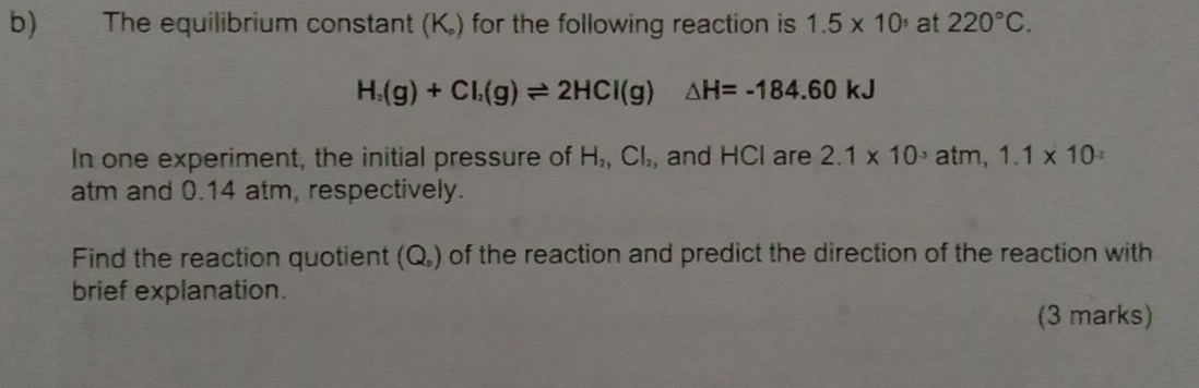 The equilibrium constant (K.) for the following reaction is 1.5* 10^5 at 220°C.
H_2(g)+Cl_2(g)leftharpoons 2HCl(g)△ H=-184.60kJ
In one experiment, the initial pressure of H_2, Cl_2 , and HCl are 2.1* 10^(-3) atm, 1.1* 10
atm and 0.14 atm, respectively. 
Find the reaction quotient (C _p ) of the reaction and predict the direction of the reaction with 
brief explanation. 
(3 marks)