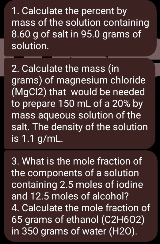 Calculate the percent by 
mass of the solution containing
8.60 g of salt in 95.0 grams of 
solution. 
2. Calculate the mass (in 
grams) of magnesium chloride 
(MgCl2) that would be needed 
to prepare 150 mL of a 20% by 
mass aqueous solution of the 
salt. The density of the solution 
is 1.1 g/mL. 
3. What is the mole fraction of 
the components of a solution 
containing 2.5 moles of iodine 
and 12.5 moles of alcohol? 
4. Calculate the mole fraction of
65 grams of ethanol (C2H6O2) 
in 350 grams of water (H2O).