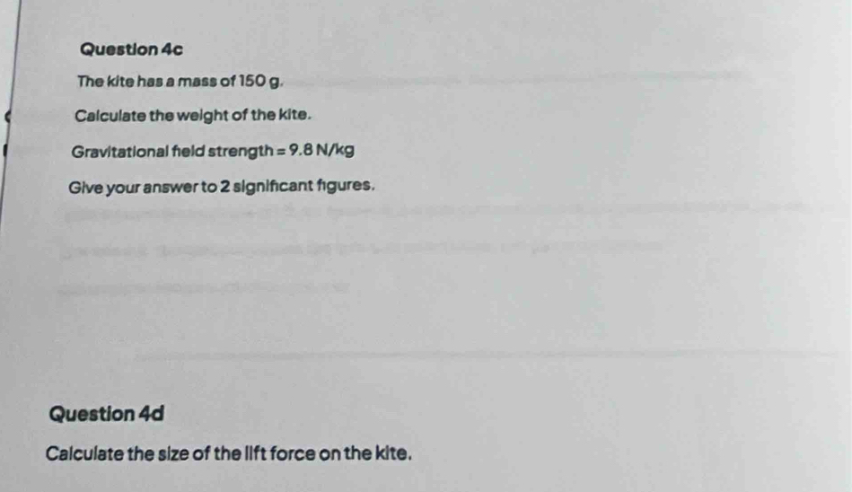 The kite has a mass of 150 g. 
Calculate the weight of the kite. 
Gravitational feld strength =9.8N/kg
Give your answer to 2 significant figures. 
Question 4d 
Calculate the size of the lift force on the kite.