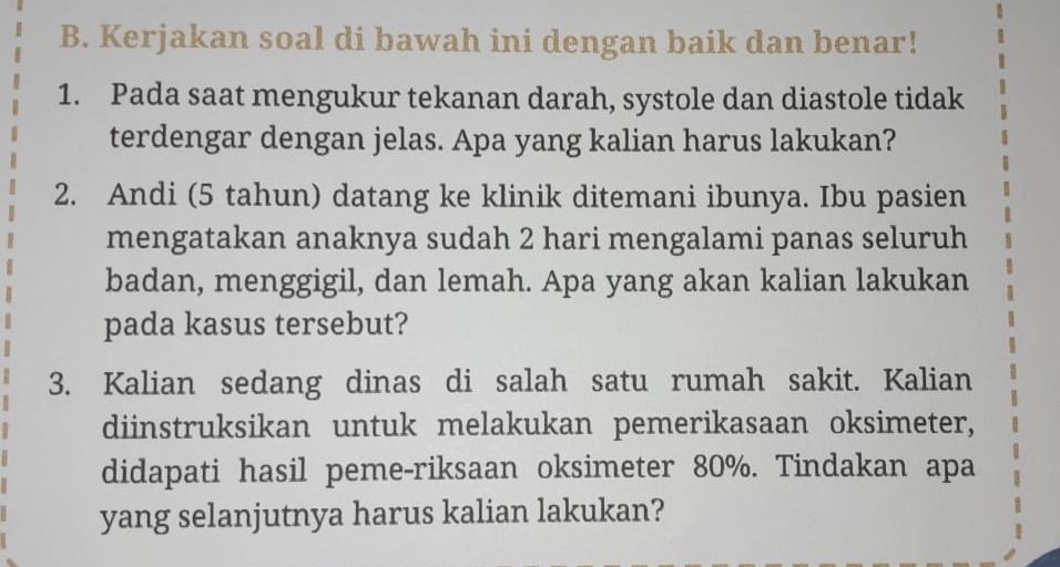 Kerjakan soal di bawah ini dengan baik dan benar! 
1. Pada saat mengukur tekanan darah, systole dan diastole tidak 
terdengar dengan jelas. Apa yang kalian harus lakukan? 
2. Andi (5 tahun) datang ke klinik ditemani ibunya. Ibu pasien 
mengatakan anaknya sudah 2 hari mengalami panas seluruh 
badan, menggigil, dan lemah. Apa yang akan kalian lakukan 
pada kasus tersebut? 
3. Kalian sedang dinas di salah satu rumah sakit. Kalian 
diinstruksikan untuk melakukan pemerikasaan oksimeter, 
didapati hasil peme-riksaan oksimeter 80%. Tindakan apa 
yang selanjutnya harus kalian lakukan?