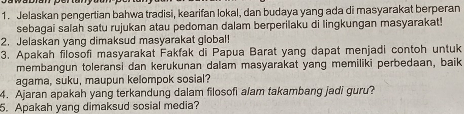 Jelaskan pengertian bahwa tradisi, kearifan lokal, dan budaya yang ada di masyarakat berperan 
sebagai salah satu rujukan atau pedoman dalam berperilaku di lingkungan masyarakat! 
2. Jelaskan yang dimaksud masyarakat global! 
3. Apakah filosofi masyarakat Fakfak di Papua Barat yang dapat menjadi contoh untuk 
membangun toleransi dan kerukunan dalam masyarakat yang memiliki perbedaan, baik 
agama, suku, maupun kelompok sosial? 
4. Ajaran apakah yang terkandung dalam filosofi alam takambang jadi guru? 
5. Apakah yang dimaksud sosial media?