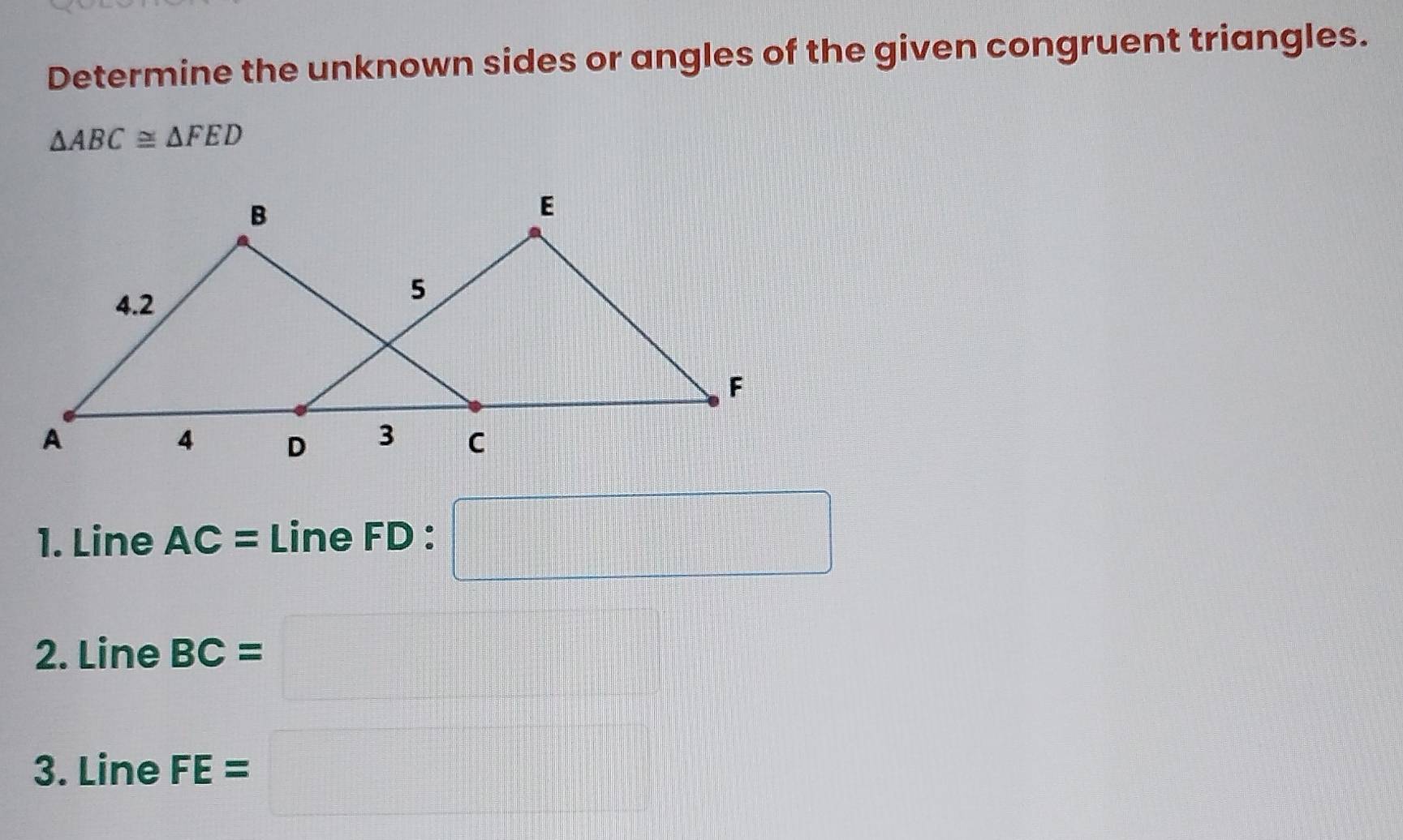 Determine the unknown sides or angles of the given congruent triangles.
△ ABC≌ △ FED
1. Line AC=LineFD. □ 
2. Line BC=□
3. Line FE=□ □  □ 