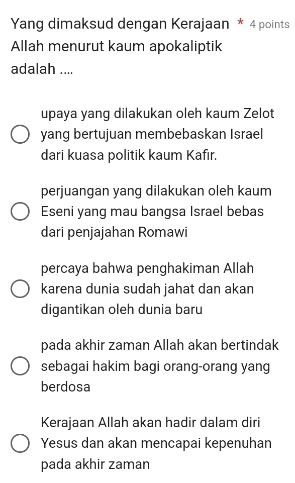 Yang dimaksud dengan Kerajaan * 4 points
Allah menurut kaum apokaliptik
adalah ....
upaya yang dilakukan oleh kaum Zelot
yang bertujuan membebaskan Israel
dari kuasa politik kaum Kafır.
perjuangan yang dilakukan oleh kaum
Eseni yang mau bangsa Israel bebas
dari penjajahan Romawi
percaya bahwa penghakiman Allah
karena dunia sudah jahat dan akan
digantikan oleh dunia baru
pada akhir zaman Allah akan bertindak
sebagai hakim bagi orang-orang yang
berdosa
Kerajaan Allah akan hadir dalam diri
Yesus dan akan mencapai kepenuhan
pada akhir zaman