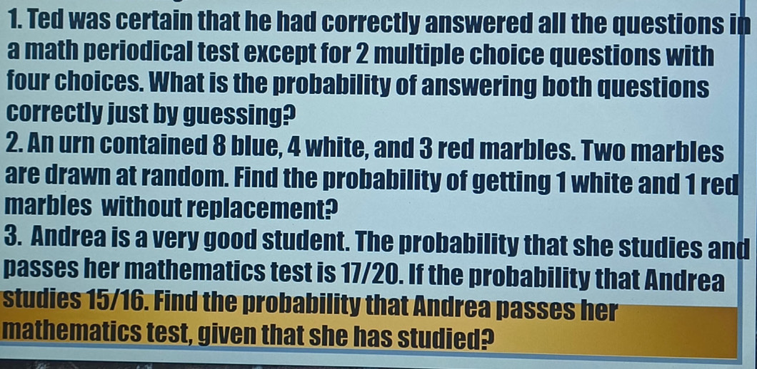 Ted was certain that he had correctly answered all the questions in 
a math periodical test except for 2 multiple choice questions with 
four choices. What is the probability of answering both questions 
correctly just by guessing? 
2. An urn contained 8 blue, 4 white, and 3 red marbles. Two marbles 
are drawn at random. Find the probability of getting 1 white and 1 red 
marbles without replacement? 
3. Andrea is a very good student. The probability that she studies and 
passes her mathematics test is 17/20. If the probability that Andrea 
studies 15/16. Find the probability that Andrea passes her 
mathematics test, given that she has studied?