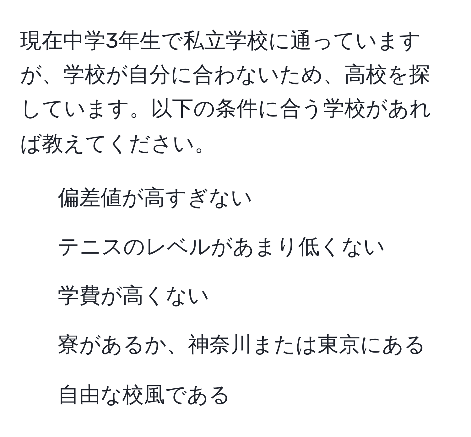 現在中学3年生で私立学校に通っていますが、学校が自分に合わないため、高校を探しています。以下の条件に合う学校があれば教えてください。  
- 偏差値が高すぎない  
- テニスのレベルがあまり低くない  
- 学費が高くない  
- 寮があるか、神奈川または東京にある  
- 自由な校風である