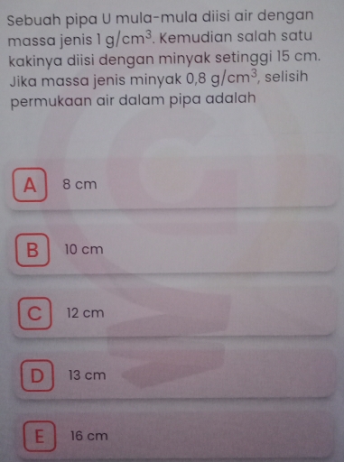 Sebuah pipa U mula-mula diisi air dengan
massa jenis 1g/cm^3. Kemudian salah satu
kakinya diisi dengan minyak setinggi 15 cm.
Jika massa jenis minyak 0,8g/cm^3 , selisih
permukaan air dalam pipa adalah
A 8cm
B 10 cm
C12 cm
D 13 cm
E 16 cm