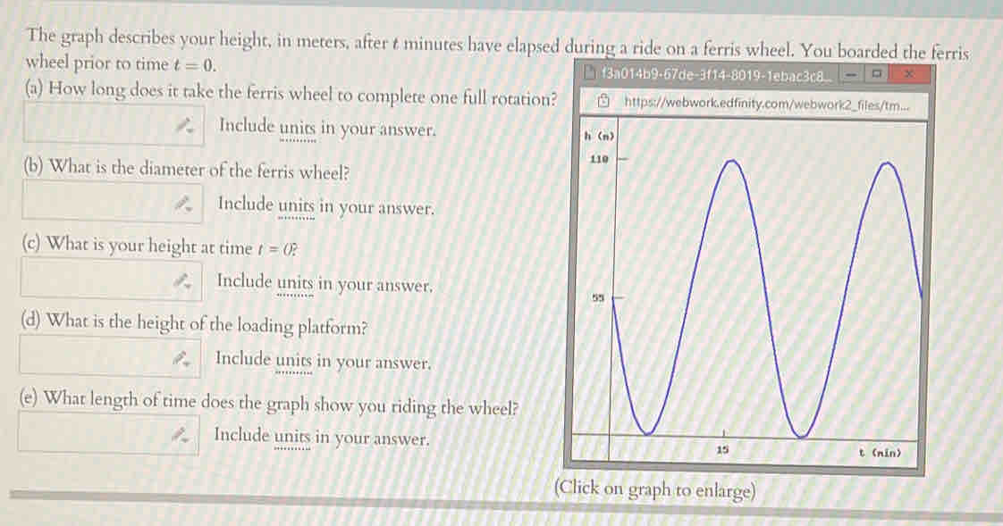 The graph describes your height, in meters, after t minutes have elapsed during a ride on a ferris wheel. You boarded the ferris 
wheel prior to time t=0. f3a014b9-67de-3f14-8019-1ebac3c8 □ x 
(a) How long does it take the ferris wheel to complete one full rotation? https://webwork. 
Include units in your answer. 
(b) What is the diameter of the ferris wheel? 
Include units in your answer. 
(c) What is your height at time t=0? 
Include units in your answer. 
(d) What is the height of the loading platform? 
Include units in your answer. 
(e) What length of time does the graph show you riding the wheel? 
Include units in your answer. 
(Click on graph to enlarge)