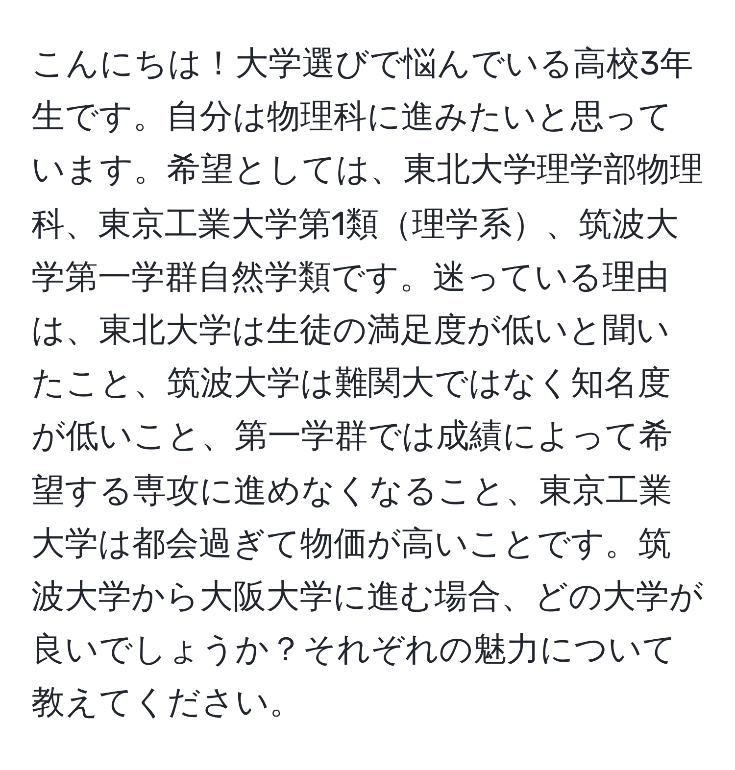 こんにちは！大学選びで悩んでいる高校3年生です。自分は物理科に進みたいと思っています。希望としては、東北大学理学部物理科、東京工業大学第1類理学系、筑波大学第一学群自然学類です。迷っている理由は、東北大学は生徒の満足度が低いと聞いたこと、筑波大学は難関大ではなく知名度が低いこと、第一学群では成績によって希望する専攻に進めなくなること、東京工業大学は都会過ぎて物価が高いことです。筑波大学から大阪大学に進む場合、どの大学が良いでしょうか？それぞれの魅力について教えてください。