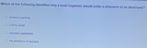 Which of the following identifies why a food inspector would order a shipment to be destroyed?
incorect packing
a lishy smell
improper paperwork
the presence of bacteria