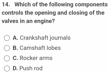 Which of the following components
controls the opening and closing of the
valves in an engine?
A. Crankshaft journals
B. Camshaft lobes
C. Rocker arms
D. Push rod