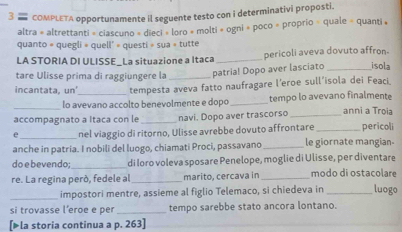 COMPLETA opportunamente il seguente testo con i determinativi proposti. 
altra = altrettanti = ciascuno » dieci » loro + molti » ogni » poco » proprio » quale = quanti » 
quanto = quegli » quell' = questi » sua » tutte 
LA STORIA DI ULISSE_La situazione a Itaca _pericoli aveva dovuto affron- 
tare Ulisse prima di raggiungere la _patria! Dopo aver lasciato _isola 
incantata, un'_ tempesta aveva fatto naufragare l’eroe sull’isola dei Feaci. 
_ 
lo avevano accolto benevolmente e dopo _tempo lo avevano finalmente 
accompagnato a Itaca con le _navi. Dopo aver trascorso _anni a Trọia 
e _nel viaggio di ritorno, Ulisse avrebbe dovuto affrontare _pericoli 
anche in patria. I nobili del luogo, chiamati Proci, passavano _le giornate mangian 
do e bevendo;_ di Ioro voleva sposare Penelope, moglie di Ulisse, per diventare 
re. La regina peró, fedele al _marito, cercava in _modo di ostaçolare 
_impostori mentre, assieme al figlio Telemaco, si chiedeva in _luogo 
si trovasse l’eroe e per _tempo sarebbe stato ancora lontano. 
[▶la storia continua a p. 263 ]