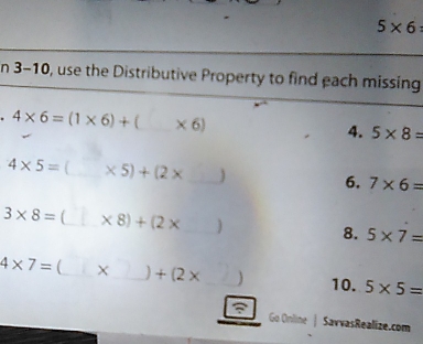 5* 6
n 3-10, use the Distributive Property to find each missing
4* 6=(1* 6)+(* 6) _ 
4. 5* 8=
4* 5= _ * 5)+(2* _ 
6. 7* 6=
3* 8= [_  * 8)+(2* ) _ 
8. 5* 7=
4* 7= _X_ +(2* _ ) 10. 5* 5=
Go Online | SavvasRealize.com