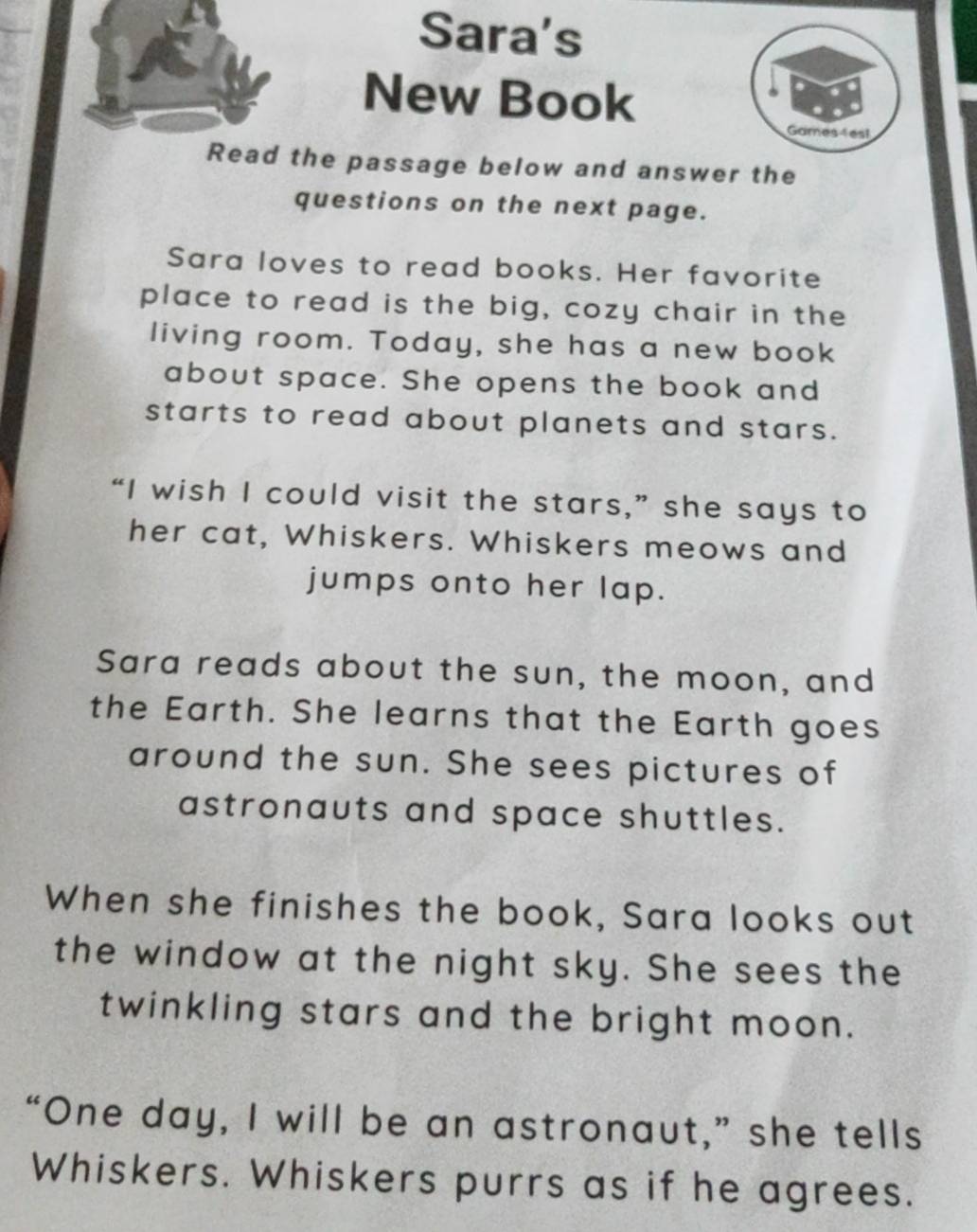 Sara's 
New Book 
Games 4es! 
Read the passage below and answer the 
questions on the next page. 
Sara loves to read books. Her favorite 
place to read is the big, cozy chair in the 
living room. Today, she has a new book 
about space. She opens the book and 
starts to read about planets and stars. 
“I wish I could visit the stars,” she says to 
her cat, Whiskers. Whiskers meows and 
jumps onto her lap. 
Sara reads about the sun, the moon, and 
the Earth. She learns that the Earth goes 
around the sun. She sees pictures of 
astronauts and space shuttles. 
When she finishes the book, Sara looks out 
the window at the night sky. She sees the 
twinkling stars and the bright moon. 
“One day, I will be an astronaut,” she tells 
Whiskers. Whiskers purrs as if he agrees.