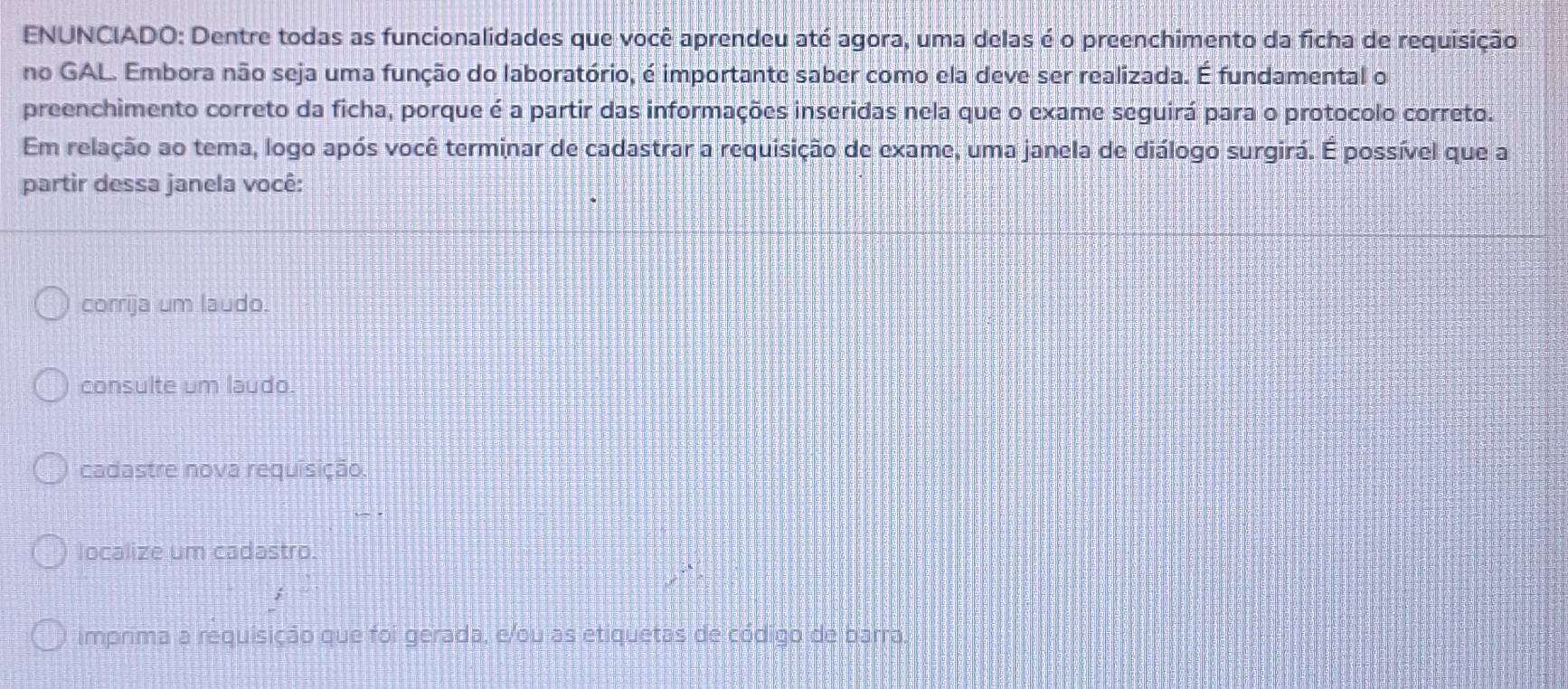 ENUNCIADO: Dentre todas as funcionalidades que você aprendeu até agora, uma delas é o preenchimento da ficha de requisição
no GAL. Embora não seja uma função do laboratório, é importante saber como ela deve ser realizada. É fundamental o
preenchimento correto da ficha, porque é a partir das informações inseridas nela que o exame seguirá para o protocolo correto.
Em relação ao tema, logo após você terminar de cadastrar a requisição de exame, uma janela de diálogo surgirá. É possível que a
partir dessa janela você:
corrija um laudo.
consulte um laudo.
cadastre nova requisição.
localize um cadastro.
imprima a requisição que foi gerada, e/ou as etiquetas de código de barra.