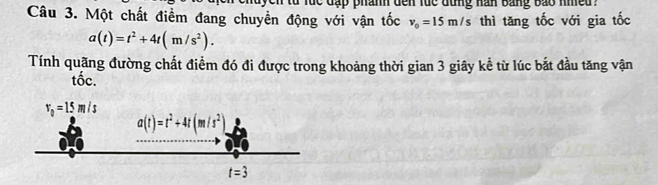 tu lúc đặp phánh đến lúc đùng nan bằng bão nheu .
Câu 3. Một chất điểm đang chuyền động với vận tốc v_0=15m/s thì tăng tốc với gia tốc
a(t)=t^2+4t(m/s^2).
Tính quãng đường chất điểm đó đi được trong khoảng thời gian 3 giây kể từ lúc bắt đầu tăng vận
tốc.