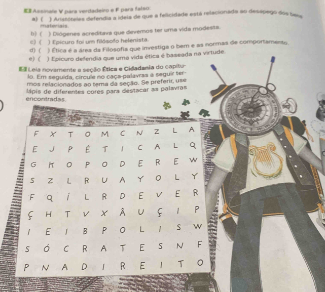 Assinale V para verdadeiro e F para falso:
a) ( ) Aristóteles defendia a ideia de que a felicidade está relacionada ao desápego dos bems
materiais
b) ( ) Diógenes acreditava que devemos ter uma vida modesta.
c) ( ) Epicuro foi um filósofo helenista.
d) ( ) Ética é a área da Filosofia que investiga o bern e as normas de comportamento.