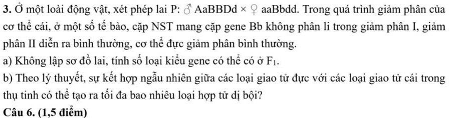 Ở một loài động vật, xét phép lai P:sigma AaBBDd * 8 * aaBbdd. Trong quá trình giảm phân của 
cơ thể cái, ở một số tế bào, cặp NST mang cặp gene Bb không phân li trong giảm phân I, giảm 
phân II diễn ra bình thường, cơ thể đực giảm phân bình thường. 
a) Không lập sơ đồ lai, tính số loại kiểu gene có thể có ở F_1. 
b) Theo lý thuyết, sự kết hợp ngẫu nhiên giữa các loại giao tử đực với các loại giao tử cái trong 
thụ tinh có thể tạo ra tối đa bao nhiêu loại hợp tử dị bội? 
Câu 6. (1,5 điểm)