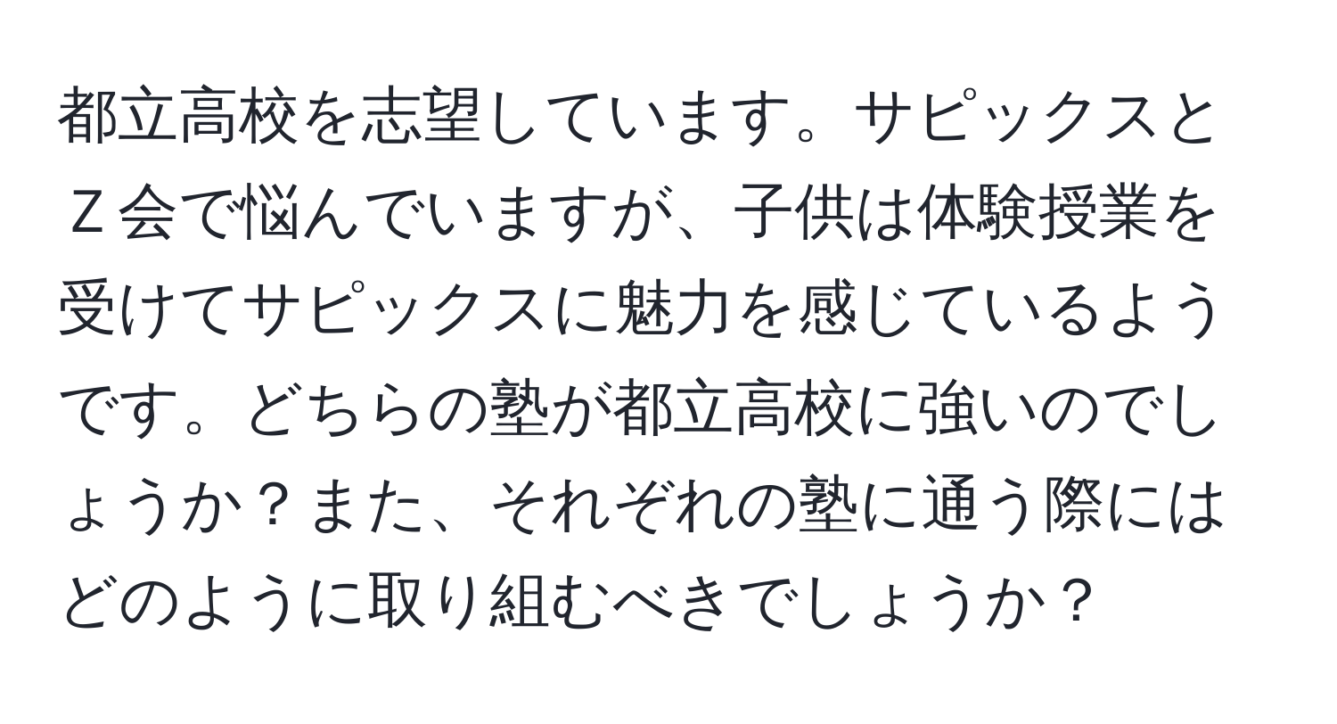 都立高校を志望しています。サピックスとＺ会で悩んでいますが、子供は体験授業を受けてサピックスに魅力を感じているようです。どちらの塾が都立高校に強いのでしょうか？また、それぞれの塾に通う際にはどのように取り組むべきでしょうか？