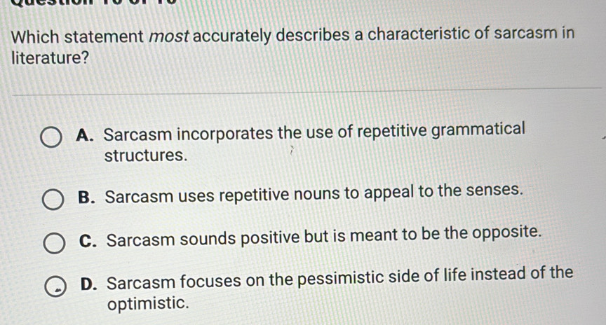 Which statement most accurately describes a characteristic of sarcasm in
literature?
A. Sarcasm incorporates the use of repetitive grammatical
structures.
B. Sarcasm uses repetitive nouns to appeal to the senses.
C. Sarcasm sounds positive but is meant to be the opposite.
D. Sarcasm focuses on the pessimistic side of life instead of the
optimistic.