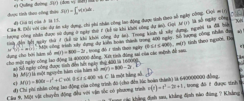 Quãng đường S(t) (đơn vị: met) ma ở l
được tính theo công thức S(t)=∈t _0^(tv(x)dx.
d) Giá trị của b là 15.
Câu 8. Đối với các dự án xây dựng, chi phí nhân công lao động được tính theo số ngày công. Gọi m(t) 0 C
lượng công nhân được sử dụng ở ngày thứ t (kể từ khi khởi công dự án). Gọi M(t) là số ngày công  Xt
tính đến hết ngày thứ  (kể từ khi khởi công dự án). Trong kinh tế xây dựng, người ta đã biết
dụng cho bởi hàm số M(t)=m(t) : Mo : công trình xây dựng dự kiến hoàn thành trong 400 ngày. Số lượng công nhân đượ
a)
m(t)=800-2t , trong đó  tính theo ngày (0≤ t≤ 400),m(t) tính theo người. Đo
cho một ngày công lao động là 400000 đồng. Xét tính đúng sai của các mệnh đề sau. c)
hi
a) Số ngày công được tính đến hết ngày thứ 400 là 160000 Câu
b) M(t) là một nguyên hàm của hàm số m(t)=800-2t.
6
c) M(t)=800t-t^2)+C với 0≤ t≤ 400 và C là một hằng số.
d) Chi phí nhân công lao động của công trình đó (cho đến lúc hoàn thành) là 640000000 đồng. á
Câu 9. Một vật chuyển động đều với vận tốc có phương trình v(t)=t^2-2t+1 , trong đó t được tính bự
Trong các khẳng định sau, khẳng định nào đúng ? Khẳng