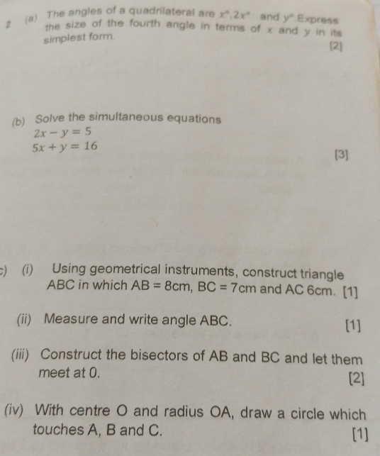 2 (a) The angles of a quadrilateral are x°, 2x° and y° Express 
the size of the fourth angle in terms of x and y in its 
simplest form. 
[2] 
(b) Solve the simultaneous equations
2x-y=5
5x+y=16
[3] 
c) (i) Using geometrical instruments, construct triangle
ABC in which AB=8cm, BC=7cm and AC 6cm. [1] 
(ii) Measure and write angle ABC. [1] 
(iii) Construct the bisectors of AB and BC and let them 
meet at 0. [2] 
(iv) With centre O and radius OA, draw a circle which 
touches A, B and C. [1]