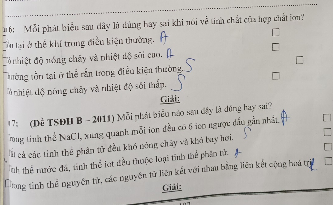 16: Mỗi phát biểu sau đây là đúng hay sai khi nói về tính chất của hợp chất ion?
tồn tại ở thể khí trong điều kiện thường.
đó nhiệt độ nóng chảy và nhiệt độ sôi cao.
Thường tồn tại ở thể rắn trong điều kiện thường.
đó nhiệt độ nóng chảy và nhiệt độ sôi thấp.
Giải:
7: (Đề TSĐH B - 2011) Mỗi phát biểu nào sau đây là đúng hay sai?
Trong tinh thể NaCl, xung quanh mỗi ion đều có 6 ion ngược dấu gần nhất.
cất cả các tinh thể phân tử đều khó nóng chảy và khó bay hơi.
Tnh thể nước đá, tinh thể iot đều thuộc loại tinh thể phân tử.
Dong tinh thể nguyên tử, các nguyên tử liên kết với nhau bằng liên kết cộng hoá trị
Giải: