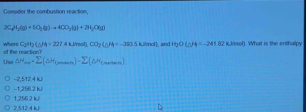 Consider the combustion reaction,
2C_4H_2(g)+5O_2(g)to 4CO_2(g)+2H_2O(g)
where C_2H_2(△ H_f=227.4kJ/mol), CO_2(△ H_f=-393.5kJ/mol) , and H_2O(△ H_f=-241.82kJ/mol). What is the enthalpy
of the reaction?
Use △ H_r* n=sumlimits (△ H_f,products)-sumlimits (△ H_f,reactan ts).
−2,512.4 kJ
−1,256.2 kJ
1,256.2 kJ
2, 512.4 kJ