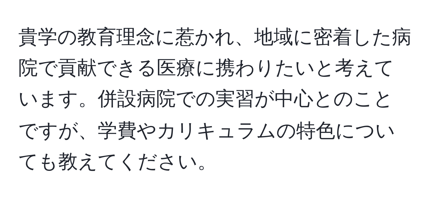貴学の教育理念に惹かれ、地域に密着した病院で貢献できる医療に携わりたいと考えています。併設病院での実習が中心とのことですが、学費やカリキュラムの特色についても教えてください。