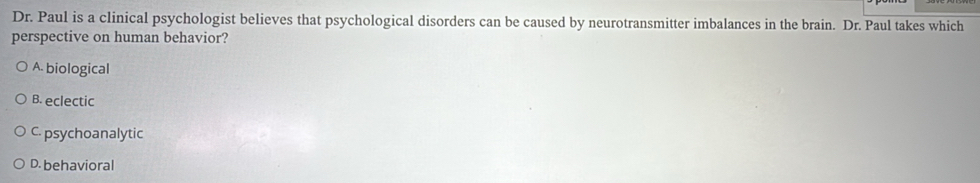 Dr. Paul is a clinical psychologist believes that psychological disorders can be caused by neurotransmitter imbalances in the brain. Dr. Paul takes which
perspective on human behavior?
A. biological
B. eclectic
C. psychoanalytic
D. behavioral