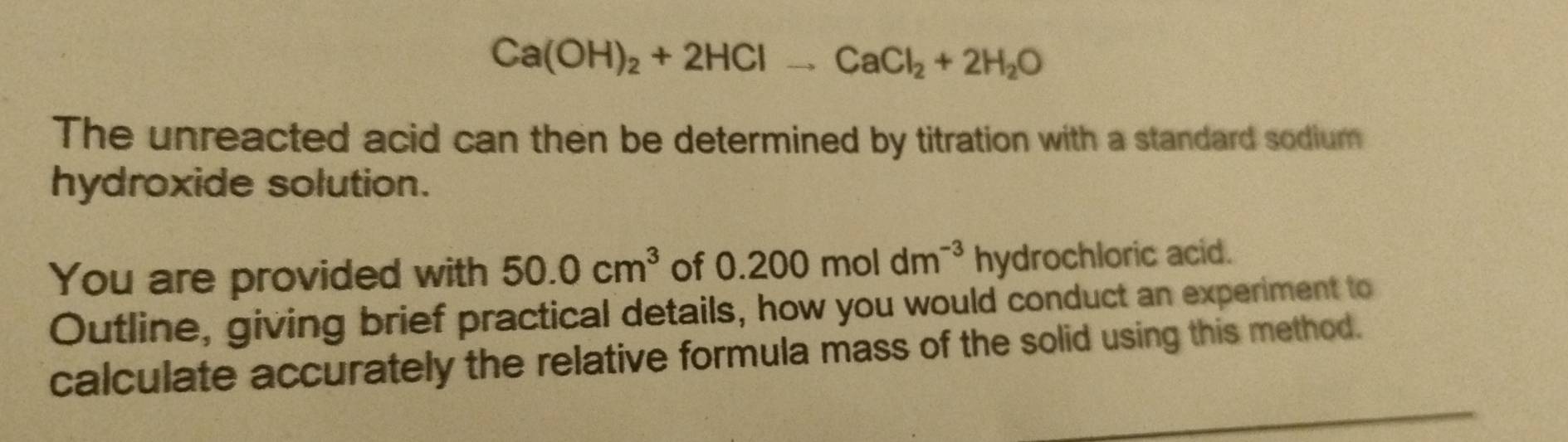 Ca(OH)_2+2HClto CaCl_2+2H_2O
The unreacted acid can then be determined by titration with a standard sodium 
hydroxide solution. 
You are provided with 50.0cm^3 of 0.200moldm^(-3) hydrochloric acid. 
Outline, giving brief practical details, how you would conduct an experiment to 
calculate accurately the relative formula mass of the solid using this method.