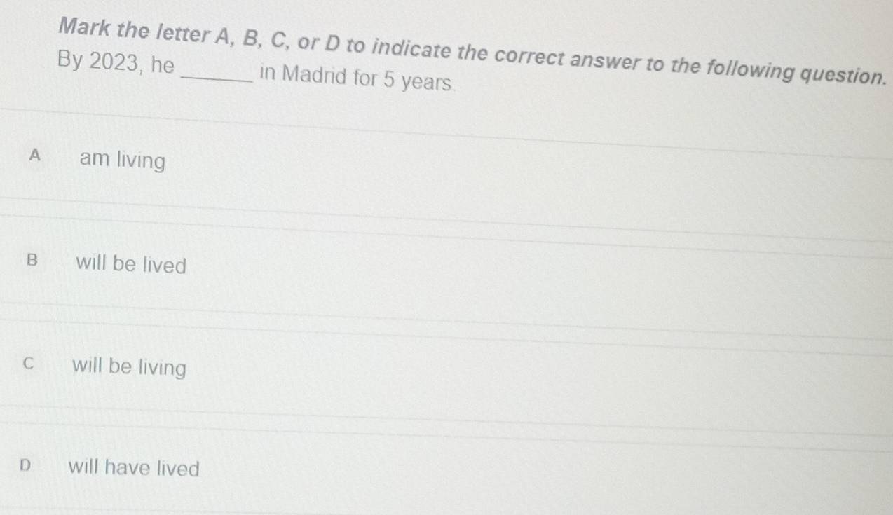 Mark the letter A, B, C, or D to indicate the correct answer to the following question.
By 2023, he _in Madrid for 5 years.
A am living
B will be lived
C will be living
D will have lived