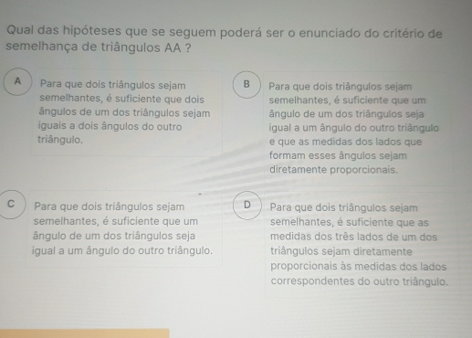 Qual das hipóteses que se seguem poderá ser o enunciado do critério de
semelhança de triângulos AA ?
A  Para que dois triângulos sejam B Para que dois triângulos sejam
semelhantes, é suficiente que dois semelhantes, é suficiente que um
ângulos de um dos triângulos sejam ângulo de um dos triângulos seja
iguais a dois ângulos do outro igual a um ângulo do outro triângulo
triângulo. e que as medidas dos lados que
formam esses ângulos sejam
diretamente proporcionais.
cì Para que dois triângulos sejam D Para que dois triângulos sejam
semelhantes, é suficiente que um semelhantes, é suficiente que as
ângulo de um dos triângulos seja medidas dos três lados de um dos
igual a um ângulo do outro triângulo. triângulos sejam diretamente
proporcionais às medidas dos lados
correspondentes do outro triângulo.