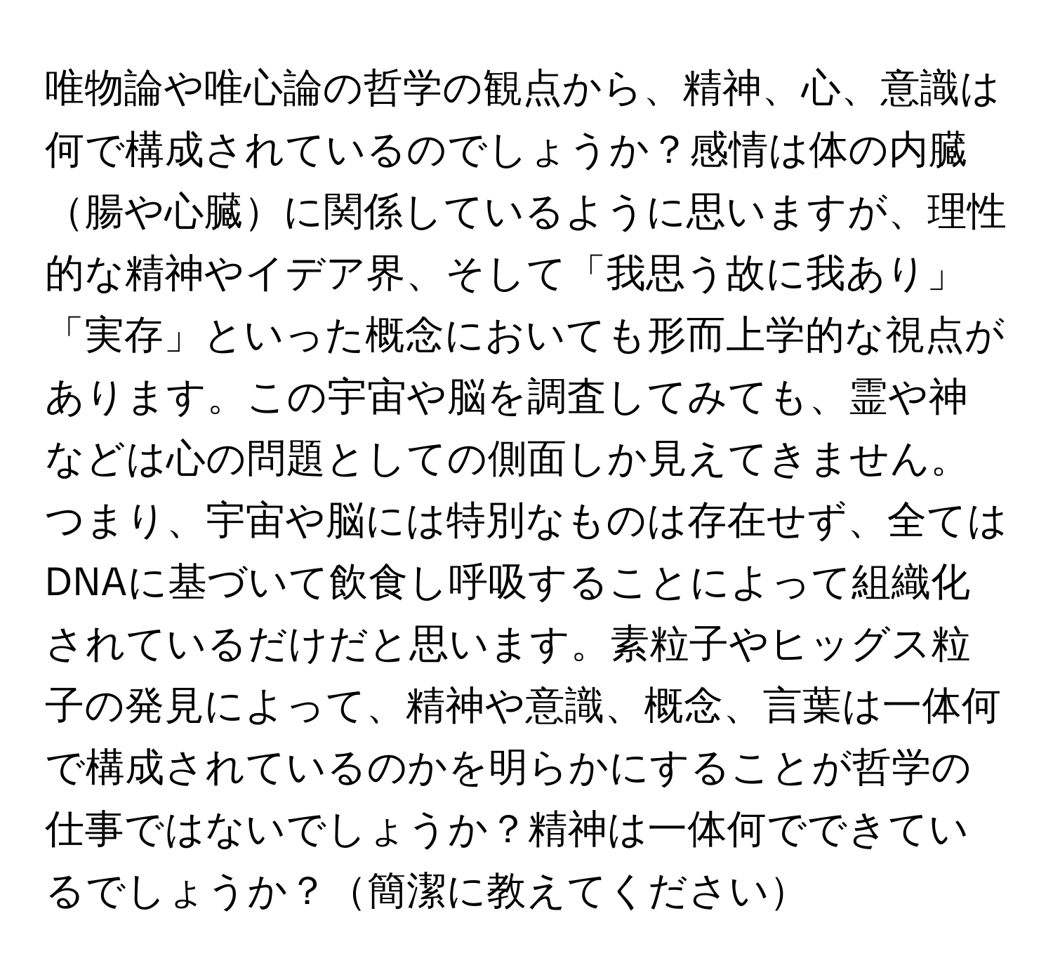 唯物論や唯心論の哲学の観点から、精神、心、意識は何で構成されているのでしょうか？感情は体の内臓腸や心臓に関係しているように思いますが、理性的な精神やイデア界、そして「我思う故に我あり」「実存」といった概念においても形而上学的な視点があります。この宇宙や脳を調査してみても、霊や神などは心の問題としての側面しか見えてきません。つまり、宇宙や脳には特別なものは存在せず、全てはDNAに基づいて飲食し呼吸することによって組織化されているだけだと思います。素粒子やヒッグス粒子の発見によって、精神や意識、概念、言葉は一体何で構成されているのかを明らかにすることが哲学の仕事ではないでしょうか？精神は一体何でできているでしょうか？簡潔に教えてください