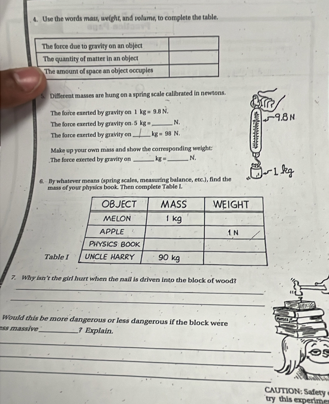 Use the words mass, weight, and volume, to complete the table. 
5. Different masses are hung on a spring scale calibrated in newtons. 
The force exerted by gravity on 1kg=9.8N,
9.8 N
The force exerted by gravity on. 5kg= _  N. 
The force exerted by gravity on_ kg=98N, 
Make up your own mass and show the corresponding weight: 
The force exerted by gravity on _ kg= _  N.
1 kg
6. By whatever means (spring scales, measuring balance, etc.), find the 
mass of your physics book. Then complete Table I. 
Tabl 
7. Why isn't the girl hurt when the nail is driven into the block of wood? 
_ 
. 
_ 
Would this be more dangerous or less dangerous if the block were 
ess massive_ ? Explain. 
_ 
_ 
_ 
N f 
try this experime