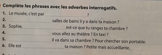 Complète les phrases avec les adverbes interrogatifs. 
1. Le musée, c'est par _? 
2. _salles de bains il y a dans ta maison ? 
3. Sophie, _est-ce que tu ranges ta chambre ? 
4. _vous allez au théâtre ? En taxi ? 
5. _il va dans sa chambre ? Pour chercher son portable. 
6. Elle est_ ta maison ? Petite mais accueillante.