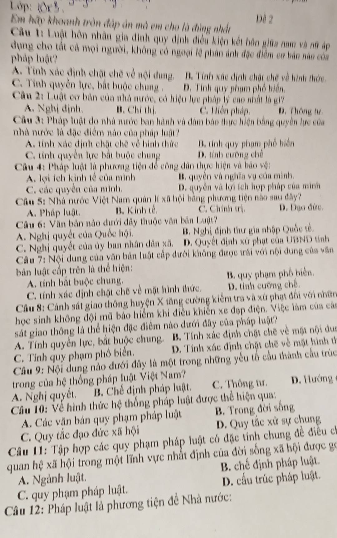 Lớp:
Em hãy khoanh tròn đáp án mà em cho là đúng nhất Dể 2
Cầu 1: Luật hôn nhân gia đình quy định điều kiện kết hôn giữa nam và nữ áp
dụng cho tất cả mọi người, không có ngoại lệ phân ảnh đặc điểm cơ bản nào của
pháp luật?
A. Tính xác định chặt chẽ về nội dung. B. Tính xác định chặt chế về hình thức.
C. Tính quyền lực, bắt buộc chung . D. Tính quy phạm phố biển.
Câu 2: Luật cơ bản của nhà nước, có hiệu lực pháp lý cao nhất là gi?
A. Nghj đjnh. B. Chỉ thị. C. Hiến pháp. D. Thông tư.
Câu 3: Pháp luật do nhà nước ban hành và đám bảo thực hiện bằng quyền lực của
nhà nước là đặc điểm nào của pháp luật?
A. tính xác định chặt chẽ về hình thức B. tính quy phạm phố biển
C. tính quyền lực bắt buộc chung D. tính cưỡng chế
Câu 4: Pháp luật là phương tiện để công dân thực hiện và báo vệ:
A. lợi ích kinh tế của mình B. quyền và nghĩa vụ của mình.
C. các quyền của mình. D. quyền và lợi ích hợp pháp của miình
Câu 5: Nhà nước Việt Nam quản lí xã hội bằng phương tiện nào sau đây?
A. Pháp luật. B. Kinh tế C. Chính trị. D. Đạo đức.
Câu 6: Văn bản nào dựới đây thuộc văn bản Luật?
A. Nghị quyết của Quốc hội. B. Nghị định thư gia nhập Quốc tế.
C. Nghị quyết của ủy ban nhân dân xã. D. Quyết định xứ phạt của UBND tỉnh
Câu 7: Nội dung của văn bản luật cấp dưới không được trái với nội dung của văn
bản luật cấp trên là thể hiện:
A. tính bắt buộc chung. B. quy phạm phố biến.
C. tính xác định chặt chế về mặt hình thức. D. tính cưỡng chế,
Câu 8: Cảnh sát giao thông huyện X tăng cường kiểm tra và xử phạt đối với nhữn
học sinh không đội mũ bảo hiểm khi điều khiến xe đạp điện. Việc làm của cán
sát giao thông là thể hiện đặc điểm nào dưới đây của pháp luật?
A. Tính quyền lực, bất buộc chung. B. Tính xác định chặt chẽ về mặt nội dun
C. Tính quy phạm phố biến. D. Tính xác định chặt chẽ về mặt hình th
Câu 9: Nội dung nào dưới đây là một trong những yếu tố cầu thành cầu trúc
trong của hệ thống pháp luật Việt Nam?
A. Nghị quyết. B. Chế định pháp luật. C. Thông tư.  D. Hướng 
Câu 10: Về hình thức hệ thống pháp luật được thể hiện qua:
A. Các văn bản quy phạm pháp luật B. Trong đời sống
C. Quy tắc đạo đức xã hội D. Quy tắc xử sự chung
Câu 11: Tập hợp các quy phạm pháp luật có đặc tính chung để điều ch
quan hệ xã hội trong một lĩnh vực nhất định của đời sống xã hội được gọ
A. Ngành luật. B. chế định pháp luật.
D. cấu trúc pháp luật.
C. quy phạm pháp luật.
Câu 12: Pháp luật là phương tiện để Nhà nước: