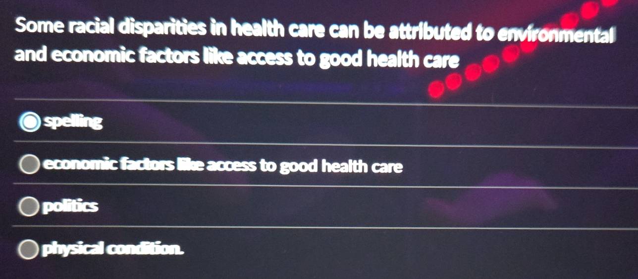 Some racial disparities in health care can be attributed to environmental
and economic factors like access to good health care
spelling
economic factors like access to good health care
politics
physical condition