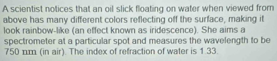 A scientist notices that an oil slick floating on water when viewed from 
above has many different colors reflecting off the surface, making it 
look rainbow-like (an effect known as iridescence). She aims a 
spectrometer at a particular spot and measures the wavelength to be
750 nm (in air). The index of refraction of water is 1.33.