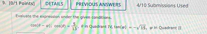 DETAILS PREVIOUS ANSWERS 4/10 Submissions Used 
Evaluate the expression under the given conditions.
cos (θ -varphi ); cos (θ )= 5/13  , θ in Quadrant IV, tan (varphi )=-sqrt(15) , φ in Quadrant II