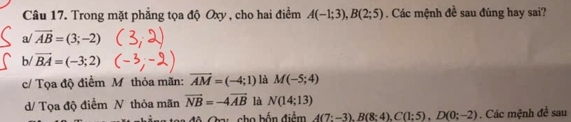 Trong mặt phẳng tọa độ Oxy , cho hai điểm A(-1;3), B(2;5). Các mệnh đề sau đúng hay sai?
a/vector AB=(3;-2)
b/ vector BA=(-3;2)
c/ Tọa độ điểm M thỏa mãn: vector AM=(-4;1) là M(-5;4)
d/ Tọa độ điểm N thỏa mãn vector NB=-4vector AB là N(14;13)
a độ Cau cho bốn điểm A(7:-3), B(8:4), C(1:5), D(0;-2). Các mệnh đề sau